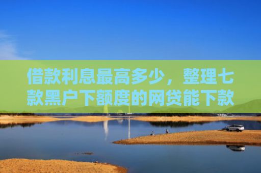 借款利息最高多少，整理七款黑户下额度的网贷能下款吗