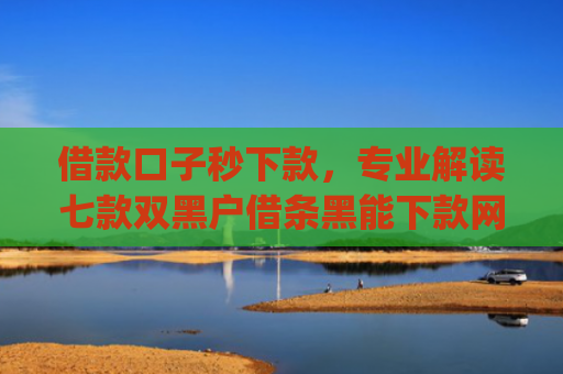 借款口子秒下款，专业解读七款双黑户借条黑能下款网贷app口子