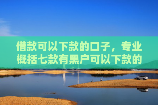 借款可以下款的口子，专业概括七款有黑户可以下款的网贷吗