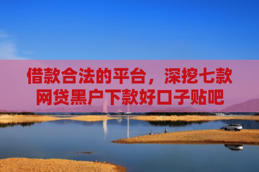 借款合法的平台，深挖七款网贷黑户下款好口子贴吧