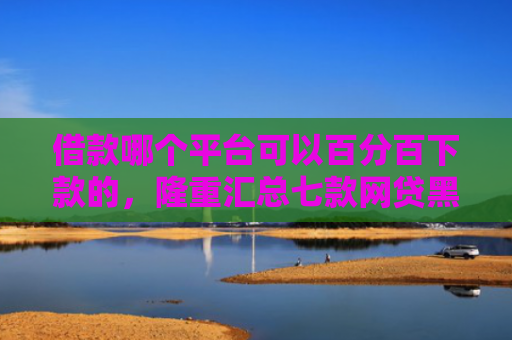借款哪个平台可以百分百下款的，隆重汇总七款网贷黑户百分百下款