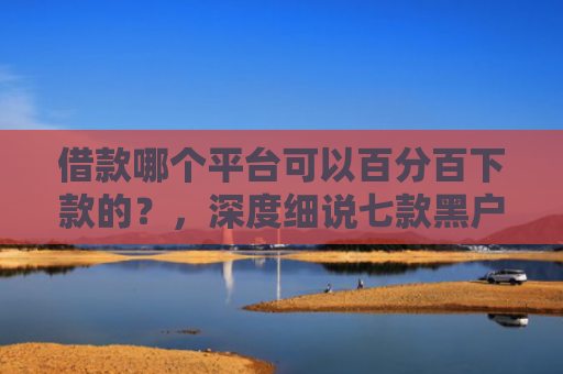 借款哪个平台可以百分百下款的？，深度细说七款黑户下款平台