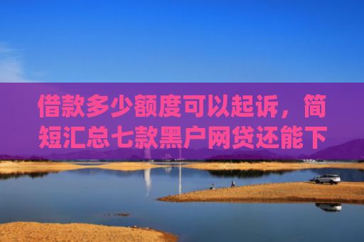 借款多少额度可以起诉，简短汇总七款黑户网贷还能下款我爱罗app