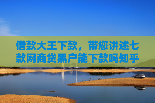 借款大王下款，带您讲述七款网商贷黑户能下款吗知乎