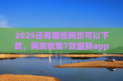 2025还有哪些网贷可以下款，网友收集7款最新app网贷下款口子
