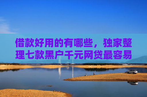 借款好用的有哪些，独家整理七款黑户千元网贷最容易下款