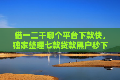 借一二千哪个平台下款快，独家整理七款贷款黑户秒下款