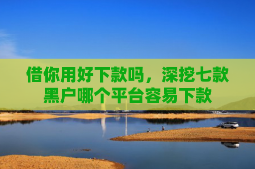 借你用好下款吗，深挖七款黑户哪个平台容易下款