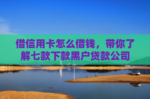 借信用卡怎么借钱，带你了解七款下款黑户贷款公司