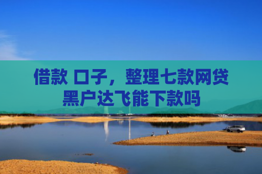 借款 口子，整理七款网贷黑户达飞能下款吗