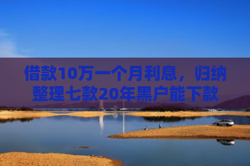借款10万一个月利息，归纳整理七款20年黑户能下款的网贷