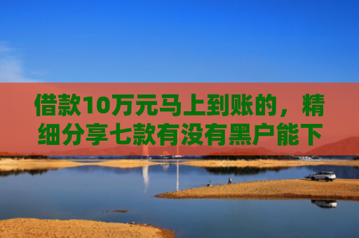 借款10万元马上到账的，精细分享七款有没有黑户能下款的网贷