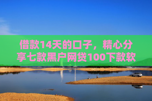 借款14天的口子，精心分享七款黑户网贷100下款软件