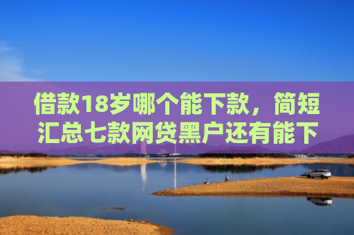 借款18岁哪个能下款，简短汇总七款网贷黑户还有能下款的吗