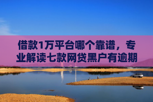 借款1万平台哪个靠谱，专业解读七款网贷黑户有逾期能下款吗