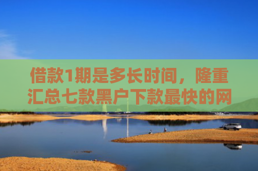 借款1期是多长时间，隆重汇总七款黑户下款最快的网贷平台