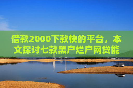 借款2000下款快的平台，本文探讨七款黑户烂户网贷能下款吗