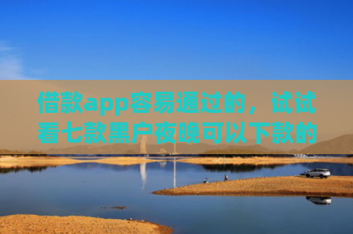 借款app容易通过的，试试看七款黑户夜晚可以下款的网贷