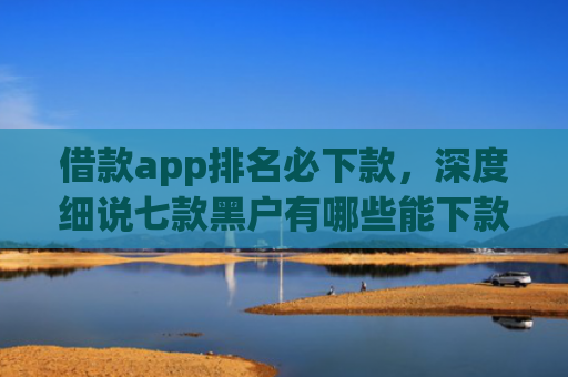 借款app排名必下款，深度细说七款黑户有哪些能下款的网贷