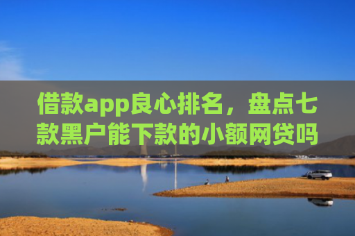 借款app良心排名，盘点七款黑户能下款的小额网贷吗