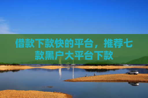 借款下款快的平台，推荐七款黑户大平台下款