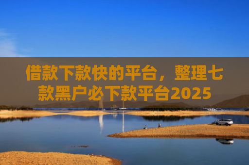借款下款快的平台，整理七款黑户必下款平台2025