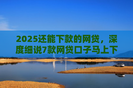 2025还能下款的网贷，深度细说7款网贷口子马上下款