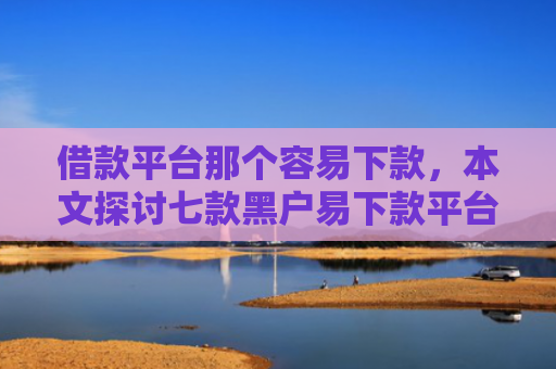 借款平台那个容易下款，本文探讨七款黑户易下款平台