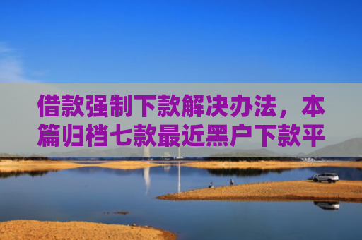 借款强制下款解决办法，本篇归档七款最近黑户下款平台