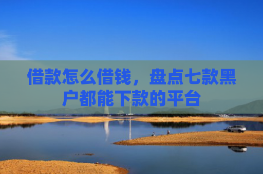 借款怎么借钱，盘点七款黑户都能下款的平台