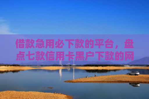借款急用必下款的平台，盘点七款信用卡黑户下款的网贷
