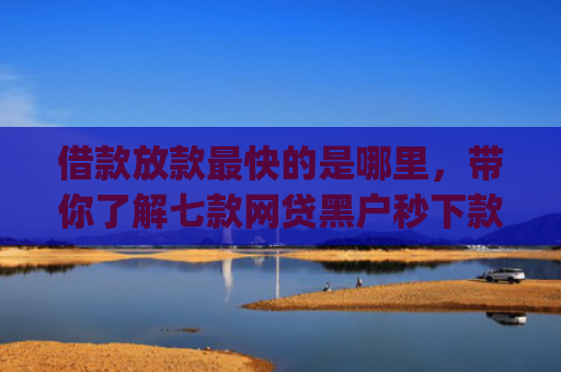 借款放款最快的是哪里，带你了解七款网贷黑户秒下款的app2025