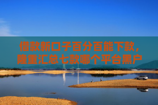 借款新口子百分百能下款，隆重汇总七款哪个平台黑户容易下款