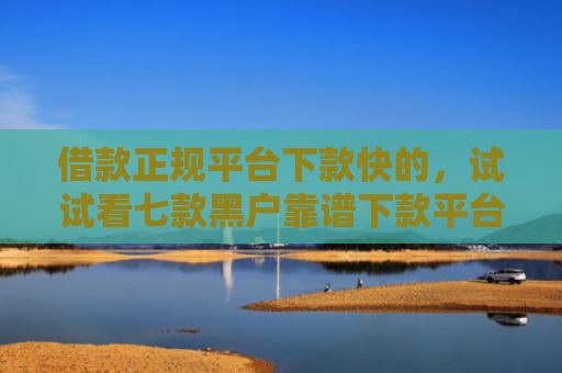 借款正规平台下款快的，试试看七款黑户靠谱下款平台