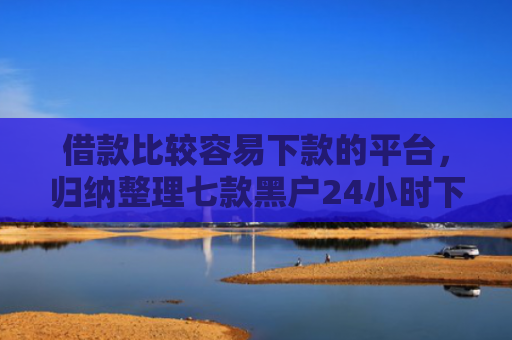 借款比较容易下款的平台，归纳整理七款黑户24小时下款的网贷
