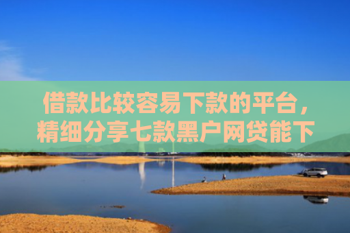 借款比较容易下款的平台，精细分享七款黑户网贷能下款吗贴吧吧