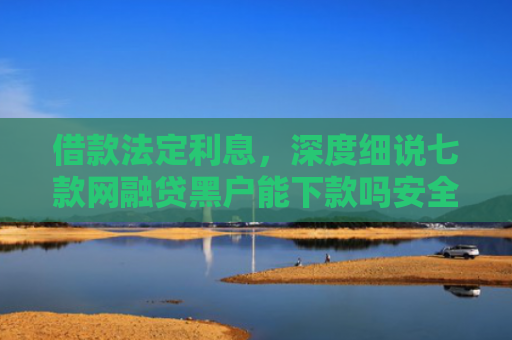 借款法定利息，深度细说七款网融贷黑户能下款吗安全吗