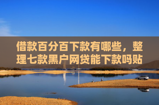 借款百分百下款有哪些，整理七款黑户网贷能下款吗贴吧