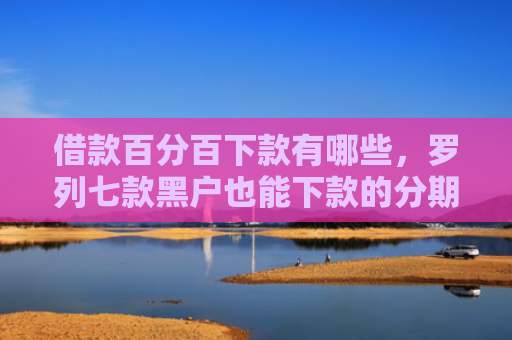 借款百分百下款有哪些，罗列七款黑户也能下款的分期网贷