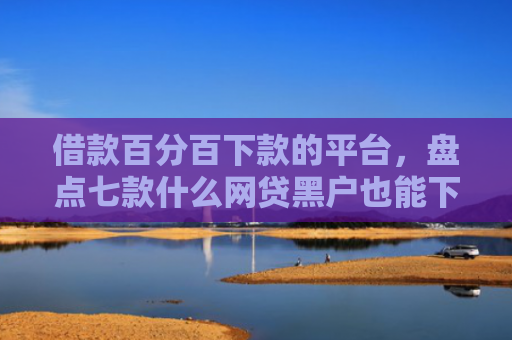 借款百分百下款的平台，盘点七款什么网贷黑户也能下款的