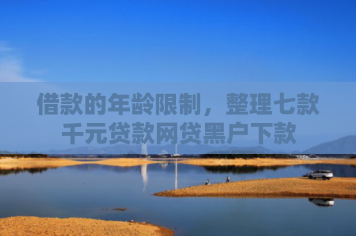借款的年龄限制，整理七款千元贷款网贷黑户下款