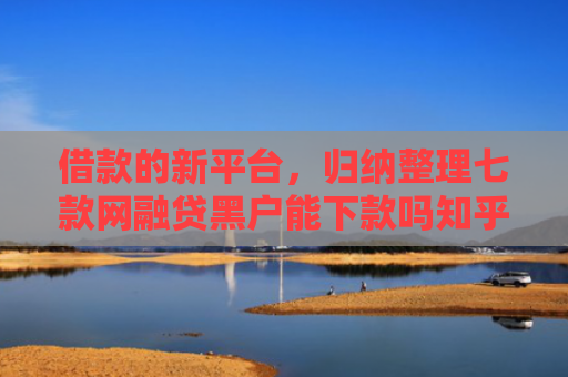 借款的新平台，归纳整理七款网融贷黑户能下款吗知乎