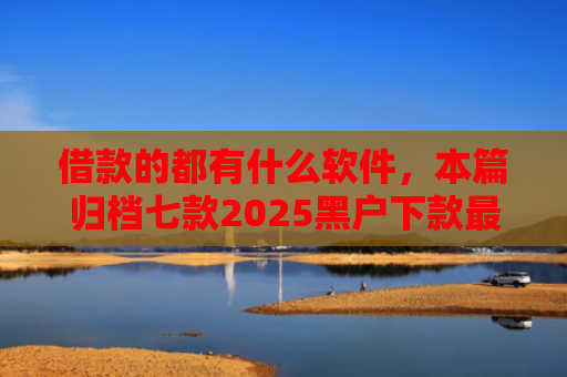 借款的都有什么软件，本篇归档七款2025黑户下款最容易的网贷