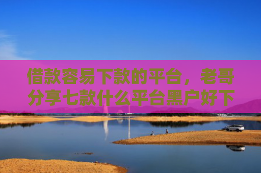 借款容易下款的平台，老哥分享七款什么平台黑户好下款