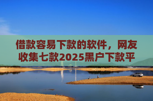 借款容易下款的软件，网友收集七款2025黑户下款平台