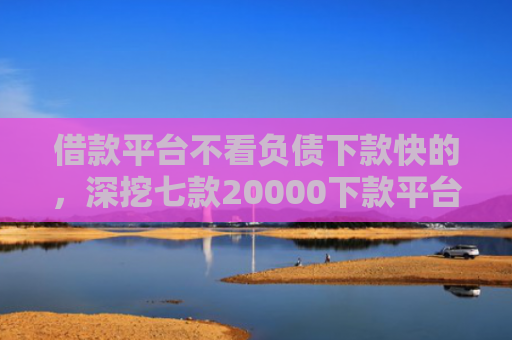 借款平台不看负债下款快的，深挖七款20000下款平台黑户