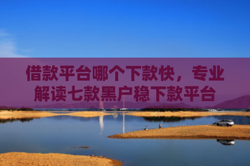 借款平台哪个下款快，专业解读七款黑户稳下款平台