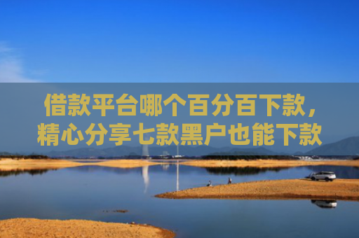 借款平台哪个百分百下款，精心分享七款黑户也能下款的网贷平台
