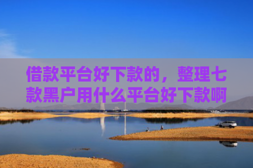 借款平台好下款的，整理七款黑户用什么平台好下款啊