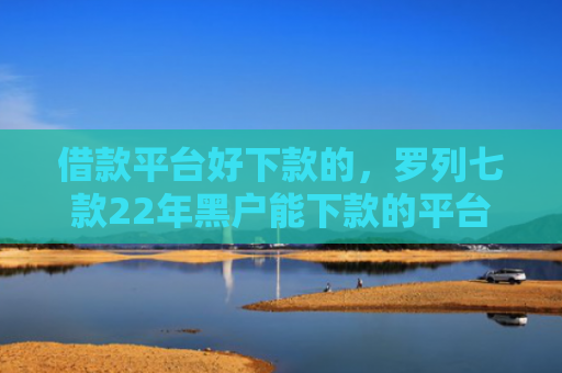 借款平台好下款的，罗列七款22年黑户能下款的平台